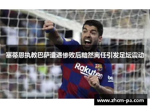 塞蒂恩执教巴萨遭遇惨败后黯然离任引发足坛震动